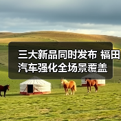 三大新品同时发布 福田汽车强化全场景覆盖 三大新品同时发布 福田汽车强化全场景覆盖