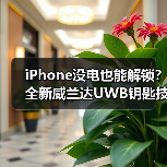 iPhone没电也能解锁？全新威兰达UWB钥匙技术解析