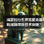 鸿蒙智行五界首聚直播将揭晓哪些技术突破？