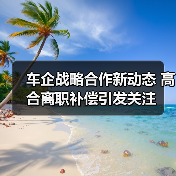 车企战略合作新动态 高合离职补偿引发关注 车企战略合作新动态 高合离职补偿引发关注
