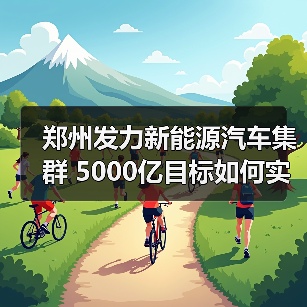 郑州发力新能源汽车集群 5000亿目标如何实现? 郑州发力新能源汽车集群 5000亿目标如何实现?